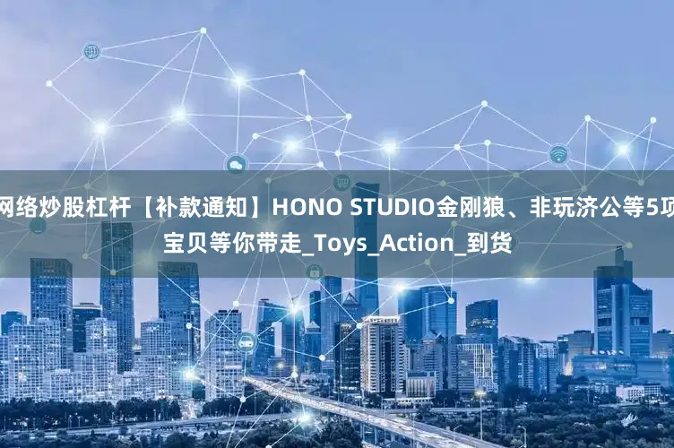 网络炒股杠杆【补款通知】HONO STUDIO金刚狼、非玩济公等5项宝贝等你带走_Toys_Action_到货
